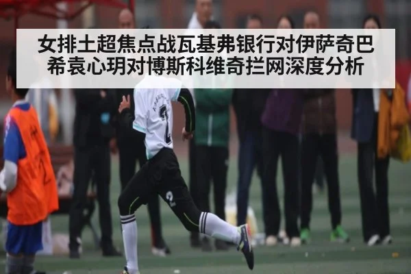 女排土超焦点战瓦基弗银行对伊萨奇巴希袁心玥对博斯科维奇拦网深度分析 - NG28